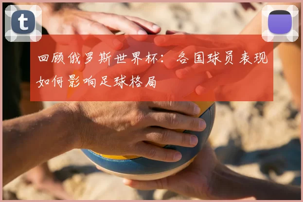 回顾俄罗斯世界杯：各国球员表现如何影响足球格局