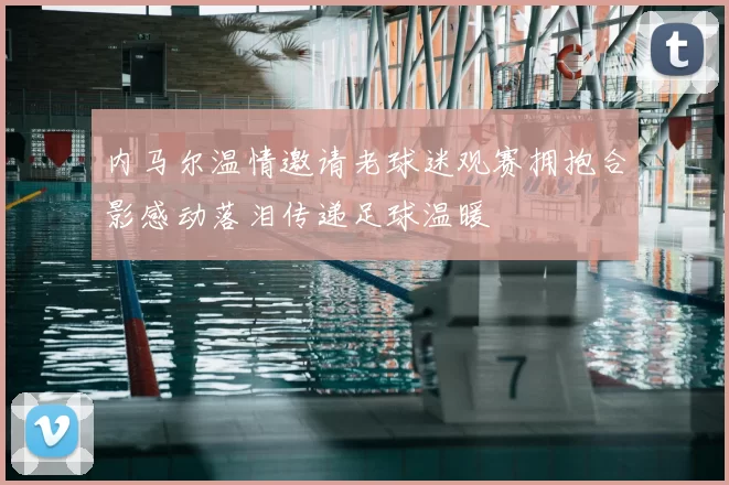 内马尔温情邀请老球迷观赛拥抱合影感动落泪传递足球温暖
