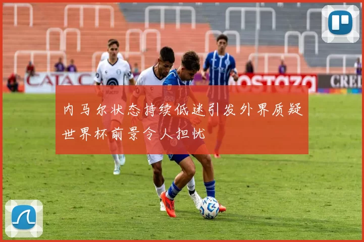 内马尔状态持续低迷引发外界质疑世界杯前景令人担忧