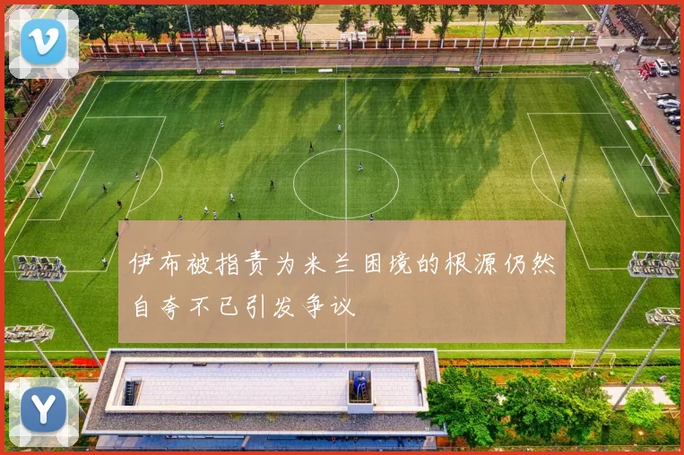 伊布被指责为米兰困境的根源仍然自夸不已引发争议